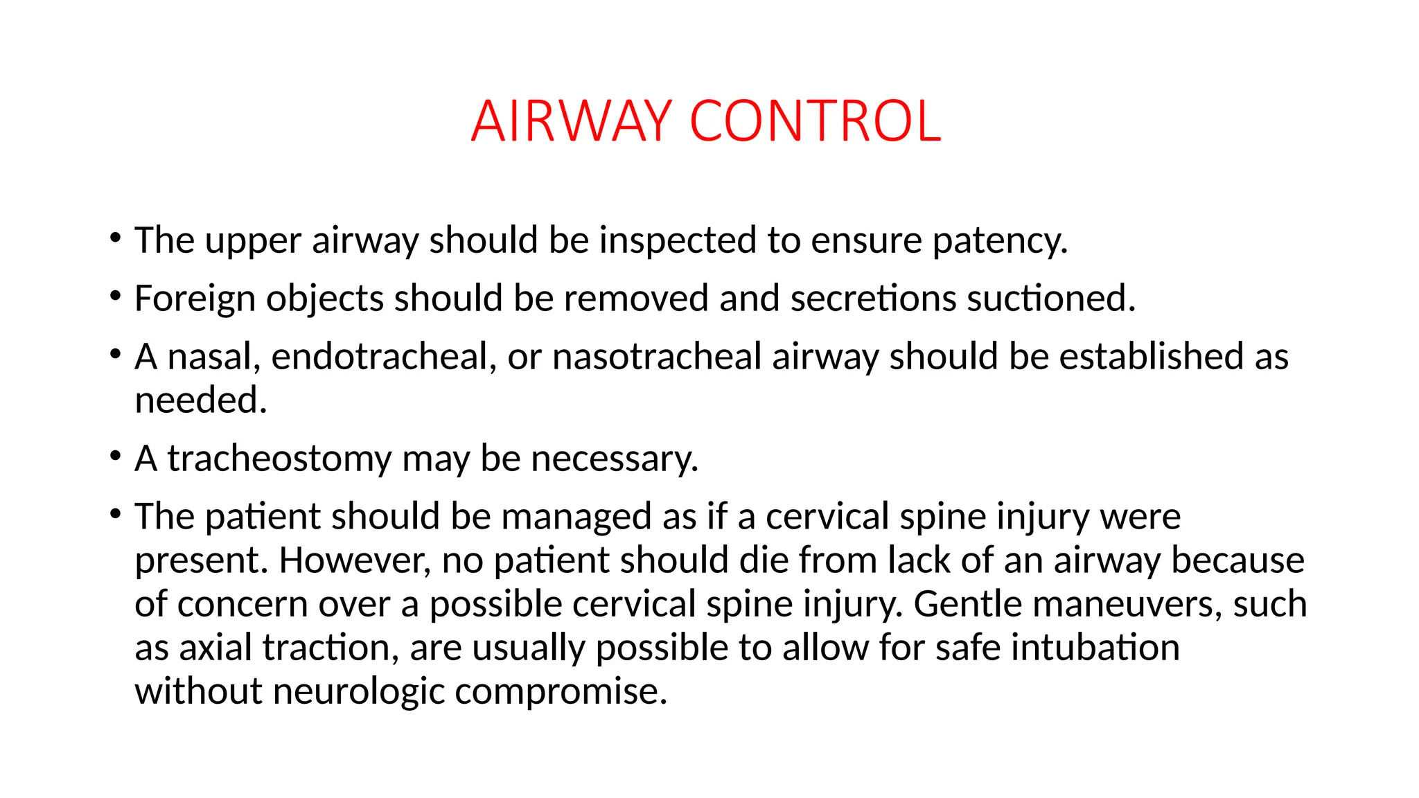 AIRWAY CONTROL
• The upper airway should be inspected to ensure patency.
• Foreign objects should be removed and secretions suctioned.
• A nasal, endotracheal, or nasotracheal airway should be established as
needed.
• A tracheostomy may be necessary.
• The patient should be managed as if a cervical spine injury were
present. However, no patient should die from lack of an airway because
of concern over a possible cervical spine injury. Gentle maneuvers, such
as axial traction, are usually possible to allow for safe intubation
without neurologic compromise.
 