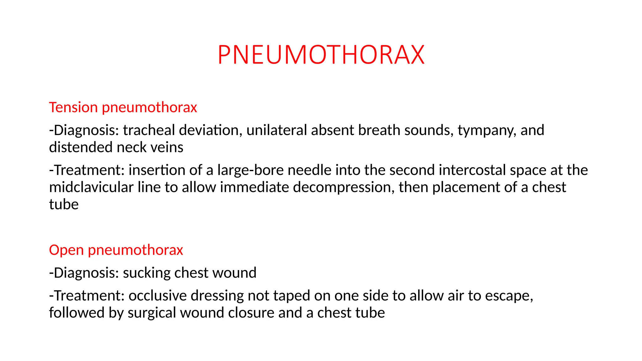 PNEUMOTHORAX
Tension pneumothorax
-Diagnosis: tracheal deviation, unilateral absent breath sounds, tympany, and
distended neck veins
-Treatment: insertion of a large-bore needle into the second intercostal space at the
midclavicular line to allow immediate decompression, then placement of a chest
tube
Open pneumothorax
-Diagnosis: sucking chest wound
-Treatment: occlusive dressing not taped on one side to allow air to escape,
followed by surgical wound closure and a chest tube
 