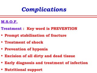 Complications
Crush syndromeCrush syndrome
• When a limb remains compressed for many
hours
• Compartment syndrome and further ischaemia
• Cardiac arrest due to metabolic changes in
blood
• Renal failure
Treatment
• Prevention-ensure high urine flow during
extrication
• IV Crystalloids,Forced mannitol alkaline
diuresis
• Fasciotomy and excision of devitalised muscles
• Amputation
 