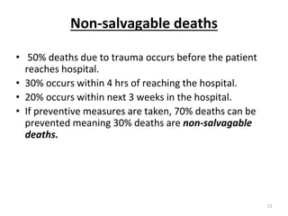 Non-salvagable deaths
• 50% deaths due to trauma occurs before the patient
reaches hospital.
• 30% occurs within 4 hrs of reaching the hospital.
• 20% occurs within next 3 weeks in the hospital.
• If preventive measures are taken, 70% deaths can be
prevented meaning 30% deaths are non-salvagable
deaths.
12
 
