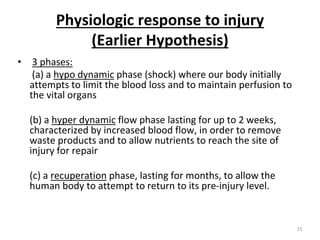 Physiologic response to injury
(Earlier Hypothesis)
• 3 phases:
(a) a hypo dynamic phase (shock) where our body initially
attempts to limit the blood loss and to maintain perfusion to
the vital organs
(b) a hyper dynamic flow phase lasting for up to 2 weeks,
characterized by increased blood flow, in order to remove
waste products and to allow nutrients to reach the site of
injury for repair
(c) a recuperation phase, lasting for months, to allow the
human body to attempt to return to its pre-injury level.
15
 