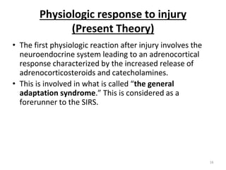 Physiologic response to injury
(Present Theory)
• The first physiologic reaction after injury involves the
neuroendocrine system leading to an adrenocortical
response characterized by the increased release of
adrenocorticosteroids and catecholamines.
• This is involved in what is called “the general
adaptation syndrome.” This is considered as a
forerunner to the SIRS.
16
 