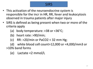 • This activation of the neuroendocrine system is
responsible for the incr in HR, RR, fever and leukocytosis
observed in trauma patients after major injury
• SIRS is defined as being present when two or more of the
criteria apply
(a) body temperature: >38 or <36°C;
(b) heart rate: >90/min;
(c) RR: >20/min or PaCO2 < 32 mm Hg;
(d) white blood cell count>12,000 or <4,000/mm3 or
>10% band forms
(e) Lactate <2 mmol/L
SIRS
17
 
