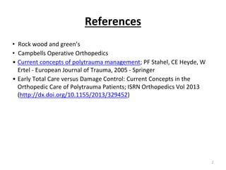 References
• Rock wood and green’s
• Campbells Operative Orthopedics
• Current concepts of polytrauma management; PF Stahel, CE Heyde, W
Ertel - European Journal of Trauma, 2005 - Springer
• Early Total Care versus Damage Control: Current Concepts in the
Orthopedic Care of Polytrauma Patients; ISRN Orthopedics Vol 2013
(http://dx.doi.org/10.1155/2013/329452)
2
 