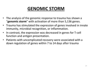 GENOMIC STORM
• The analysis of the genomic response to trauma has shown a
“genomic storm” with activation of more than 5,136 genes.
• Trauma has stimulated the expression of genes involved in innate
immunity, microbial recognition, or inflammation.
• In contrast, the expression was decreased in genes for T-cell
function and antigen presentation.
• Patients with uncomplicated recovery were associated with a
down regulation of genes within 7 to 14 days after trauma
27
 