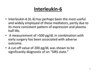 Interleukin-6
• Interleukin-6 (IL-6) has perhaps been the most useful
and widely employed of these mediators, partly due to
its more consistent pattern of expression and plasma
half life.
• A measurement of >500 pg/dL in combination with
early surgery has been associated with adverse
outcome.
• A cut-off value of 200 pg/dL was shown to be
significantly diagnostic of an “SIRS state.”
28
 