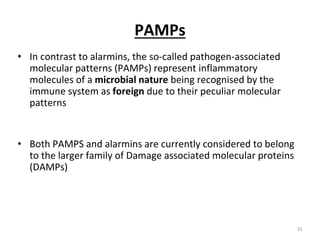 PAMPs
• In contrast to alarmins, the so-called pathogen-associated
molecular patterns (PAMPs) represent inflammatory
molecules of a microbial nature being recognised by the
immune system as foreign due to their peculiar molecular
patterns
• Both PAMPS and alarmins are currently considered to belong
to the larger family of Damage associated molecular proteins
(DAMPs)
31
 