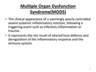 Multiple Organ Dysfunction
Syndrome(MODS)
• The clinical appearance of a seemingly poorly controlled
severe systemic inflammatory reaction, following a
triggering event such as infection,inflammation or
trauma.
• It represents the net result of altered host defence and
deregulation of the inflammatory response and the
immune system.
39
 
