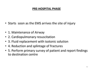 PRE-HOSPITAL PHASE
• Starts soon as the EMS arrives the site of injury
• 1. Maintenance of Airway
• 2. Cardiopulmonary resuscitation
• 3. Fluid replacement with isotonic solution
• 4. Reduction and splintage of fractures
• 5. Perform primary survey of patient and report findings
to destination centre
42
 