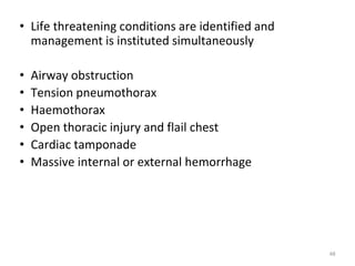• Life threatening conditions are identified and
management is instituted simultaneously
• Airway obstruction
• Tension pneumothorax
• Haemothorax
• Open thoracic injury and flail chest
• Cardiac tamponade
• Massive internal or external hemorrhage
48
 