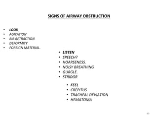 SIGNS OF AIRWAY OBSTRUCTION
• LOOK
• AGITATION
• RIB RETRACTION
• DEFORMITY
• FOREIGN MATERIAL.
• LISTEN
• SPEECH?
• HOARSENESS.
• NOISY BREATHING
• GURGLE.
• STRIDOR.
• FEEL
• CREPITUS
• TRACHEAL DEVIATION
• HEMATOMA
49
 