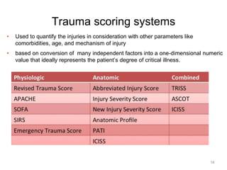 Trauma scoring systems
• Used to quantify the injuries in consideration with other parameters like
comorbidities, age, and mechanism of injury
• based on conversion of many independent factors into a one-dimensional numeric
value that ideally represents the patient’s degree of critical illness.
58
 