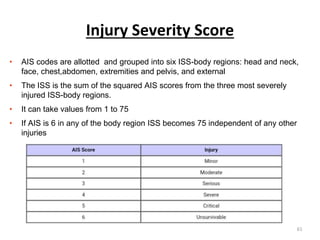 Injury Severity Score
• AIS codes are allotted and grouped into six ISS-body regions: head and neck,
face, chest,abdomen, extremities and pelvis, and external
• The ISS is the sum of the squared AIS scores from the three most severely
injured ISS-body regions.
• It can take values from 1 to 75
• If AIS is 6 in any of the body region ISS becomes 75 independent of any other
injuries
61
 