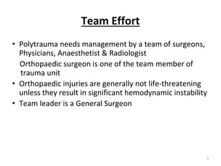 Team Effort
• Polytrauma needs management by a team of surgeons,
Physicians, Anaesthetist & Radiologist
Orthopaedic surgeon is one of the team member of
trauma unit
• Orthopaedic injuries are generally not life-threatening
unless they result in significant hemodynamic instability
• Team leader is a General Surgeon
5
 