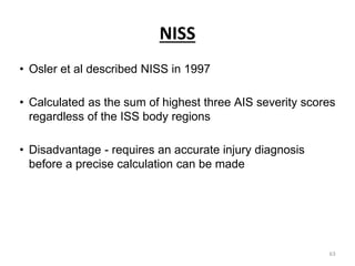 NISS
• Osler et al described NISS in 1997
• Calculated as the sum of highest three AIS severity scores
regardless of the ISS body regions
• Disadvantage - requires an accurate injury diagnosis
before a precise calculation can be made
63
 