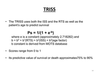TRISS
• The TRISS uses both the ISS and the RTS as well as the
patient’s age to predict survival
Ps = 1/(1 + e-b)
where e is a constant (approximately 2.718282) and
b = b0 + b1(RTS) + b2(ISS) + b3(age factor)
b constant is derived from MOTS database
• Scores range from 0 to 1
• Its predictive value of survival or death approximates75% to 90%
64
 