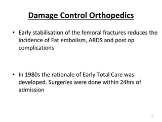 Damage Control Orthopedics
• Early stabilisation of the femoral fractures reduces the
incidence of Fat embolism, ARDS and post op
complications
• In 1980s the rationale of Early Total Care was
developed. Surgeries were done within 24hrs of
admission
72
 