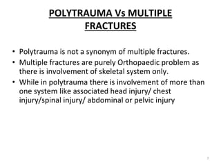 POLYTRAUMA Vs MULTIPLE
FRACTURES
• Polytrauma is not a synonym of multiple fractures.
• Multiple fractures are purely Orthopaedic problem as
there is involvement of skeletal system only.
• While in polytrauma there is involvement of more than
one system like associated head injury/ chest
injury/spinal injury/ abdominal or pelvic injury
7
 