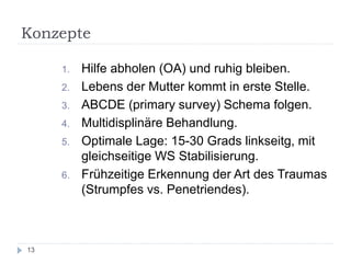 Konzepte 
1.Hilfe abholen (OA) und ruhig bleiben. 
2.Lebens der Mutter kommt in erste Stelle. 
3.ABCDE (primary survey) Schema folgen. 
4.Multidisplinäre Behandlung. 
5.Optimale Lage: 15-30 Grads linkseitg, mit gleichseitige WS Stabilisierung. 
6.Frühzeitige Erkennung der Art des Traumas (Strumpfes vs. Penetriendes). 
13  