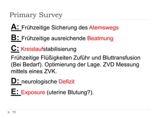 Primary Survey 
A: Frühzeitige Sicherung des Atemswegs 
B: Frühzeitige ausreichende Beatmung 
C: Kreislaufstabilisierung 
Frühzeitige Flüßigkeiten Zuführ und Bluttransfusion (Bei Bedarf). Optimierung der Lage. ZVD Messung mittels eines ZVK. 
D: neurologische Defizit 
E: Exposure (uterine Blutung?). 
15  
