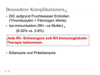 Besondere Komplikationen3 
DIC aufgrund Fruchtwasser Embolien (Thrombozyten + Fibrinogen Werte) 
Iso-immunisation (RH –ve Mutter) 5 
(8-30% vs. 2-8%) 
Jede Rh- Schwangere soll RH Immunoglobulin Therapie bekommen. 
Eklampsie und Präeklampsie 
17  