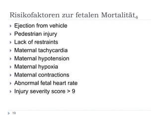 Risikofaktoren zur fetalen Mortalität4 
Ejection from vehicle 
Pedestrian injury 
Lack of restraints 
Maternal tachycardia 
Maternal hypotension 
Maternal hypoxia 
Maternal contractions 
Abnormal fetal heart rate 
Injury severity score > 9 
19  
