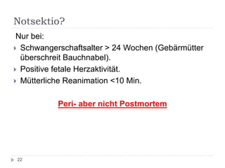Notsektio? 
Nur bei: 
Schwangerschaftsalter > 24 Wochen (Gebärmütter überschreit Bauchnabel). 
Positive fetale Herzaktivität. 
Mütterliche Reanimation <10 Min. 
Peri- aber nicht Postmortem 
22  