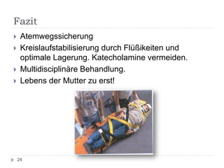 Fazit 
24 
Atemwegssicherung 
Kreislaufstabilisierung durch Flüßikeiten und optimale Lagerung. Katecholamine vermeiden. 
Multidisciplinäre Behandlung. 
Lebens der Mutter zu erst! 
 