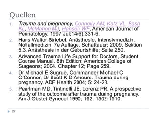 Quellen 
1.Trauma and pregnancy, Connolly AM, Katz VL, Bash KL, McMahon MJ, Hansen WF, American Journal of Perinatology. 1997 Jul;14(6):331-6. 
2.Hans Walter Striebel. Anästhesie, Intensivmedizin, Notfallmedizin. 7e Auflage. Schattauer; 2009. Sektion 5.3, Anästhesie in der Geburtshilfe; Seite 250. 
3.Advanced Trauma Life Support for Doctors, Student Course Manual. 8th Edition; American College of Surgeons; 2004. Chapter 12; Page 259. 
4.Dr Michael E Sugrue, Commander Michael C O’Connor, Dr Scott K D’Amours. Trauma during pregnancy. ADF Health 2004; 5: 24-28. 
5.Pearlman MD, Tintinelli JE, Lorenz PR. A prospective study of the outcome after trauma during pregnancy. Am J Obstet Gynecol 1990; 162: 1502-1510. 
27 