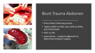 Blunt Trauma Abdomen
• Direct blow/ Shearing injuries
• Spleen (40% to 55%), liver (35% to 45%),
and small bowel
• FAST or DPL
• Laparotomy – surgical judgement to
determine timing of surgery
 
