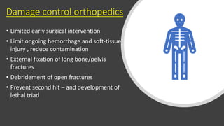 Damage control orthopedics
• Limited early surgical intervention
• Limit ongoing hemorrhage and soft-tissue
injury , reduce contamination
• External fixation of long bone/pelvis
fractures
• Debridement of open fractures
• Prevent second hit – and development of
lethal triad
 