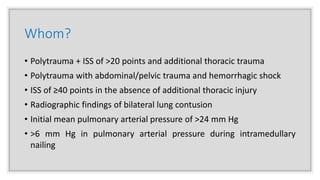 Whom?
• Polytrauma + ISS of >20 points and additional thoracic trauma
• Polytrauma with abdominal/pelvic trauma and hemorrhagic shock
• ISS of ≥40 points in the absence of additional thoracic injury
• Radiographic findings of bilateral lung contusion
• Initial mean pulmonary arterial pressure of >24 mm Hg
• >6 mm Hg in pulmonary arterial pressure during intramedullary
nailing
 