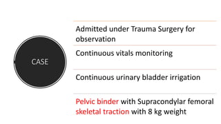 CASE
Admitted under Trauma Surgery for
observation
Continuous vitals monitoring
Continuous urinary bladder irrigation
Pelvic binder with Supracondylar femoral
skeletal traction with 8 kg weight
 
