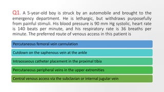 Q1. A 5-year-old boy is struck by an automobile and brought to the
emergency department. He is lethargic, but withdraws purposefully
from painful stimuli. His blood pressure is 90 mm Hg systolic, heart rate
is 140 beats per minute, and his respiratory rate is 36 breaths per
minute. The preferred route of venous access in this patient is
Percutaneous femoral vein cannulation
Cutdown on the saphenous vein at the ankle
Intraosseous catheter placement in the proximal tibia
Percutaneous peripheral veins in the upper extremities
Central venous access via the subclavian or internal jugular vein
 