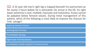 Q2. A 32 year old man’s right leg is trapped beneath his overturned car
for nearly 2 hours before he is extricated. On arrival in the ER, his right
lower extremity is cool, mottled, insensate and motionless. Pulses cannot
be palpated below femoral vessels. During initial management of this
patient, which of the following is most likely to improve the chances for
limb salvage?
Applying skeletal traction
Anticoagulant therapy
Thrombolytic therapy
Right lower limb fasciotomy
Immediately transfer patient to Trauma Centre
 