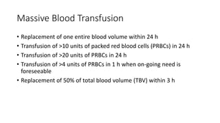 Massive Blood Transfusion
• Replacement of one entire blood volume within 24 h
• Transfusion of >10 units of packed red blood cells (PRBCs) in 24 h
• Transfusion of >20 units of PRBCs in 24 h
• Transfusion of >4 units of PRBCs in 1 h when on-going need is
foreseeable
• Replacement of 50% of total blood volume (TBV) within 3 h
 