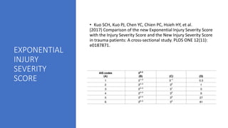 EXPONENTIAL
INJURY
SEVERITY
SCORE
• Kuo SCH, Kuo PJ, Chen YC, Chien PC, Hsieh HY, et al.
(2017) Comparison of the new Exponential Injury Severity Score
with the Injury Severity Score and the New Injury Severity Score
in trauma patients: A cross-sectional study. PLOS ONE 12(11):
e0187871.
 