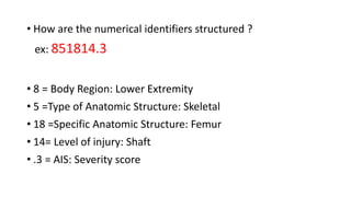 • How are the numerical identifiers structured ?
ex: 851814.3
• 8 = Body Region: Lower Extremity
• 5 =Type of Anatomic Structure: Skeletal
• 18 =Specific Anatomic Structure: Femur
• 14= Level of injury: Shaft
• .3 = AIS: Severity score
 