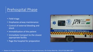 Prehospital Phase
• Field triage
• Emphasize airway maintenance
• Control of external bleeding and
shock
• Immobilization of the patient
• Immediate transport to the closest
appropriate facility
• Page the hospital for preparation
• Oestern HJ, Garg B, Kotwal P. Trauma care in India and Germany. Clin Orthop Relat Res. 2013;471(9):2869–2877.
 
