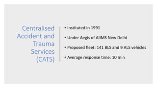 Centralised
Accident and
Trauma
Services
(CATS)
• Instituted in 1991
• Under Aegis of AIIMS New Delhi
• Proposed fleet: 141 BLS and 9 ALS vehicles
• Average response time: 10 min
 