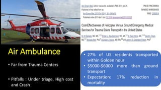Air Ambulance
• Far from Trauma Centers
• Pitfalls : Under triage, High cost
and Crash
• 27% of US residents transported
within Golden hour
• $5000-$6000 more than ground
transport
• Expectation: 17% reduction in
mortality
 