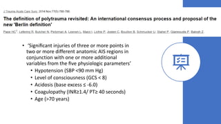 • ‘Signiﬁcant injuries of three or more points in
two or more different anatomic AIS regions in
conjunction with one or more additional
variables from the ﬁve physiologic parameters’
• Hypotension (SBP <90 mm Hg)
• Level of consciousness (GCS < 8)
• Acidosis (base excess ≤ -6.0)
• Coagulopathy (INR≥1.4/ PT≥ 40 seconds)
• Age (>70 years)
 