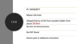 CASE
Pt: 500183877
60year old male
Alleged history of fall from wooden ladder from
about 20 feet
No loss of consciousness
No ENT bleed
Severe pain in abdomen and pelvis
 