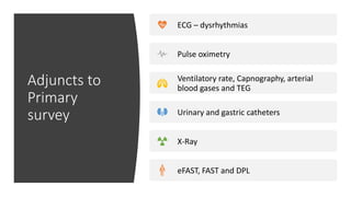 Adjuncts to
Primary
survey
ECG – dysrhythmias
Pulse oximetry
Ventilatory rate, Capnography, arterial
blood gases and TEG
Urinary and gastric catheters
X-Ray
eFAST, FAST and DPL
 