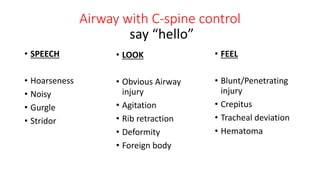 Airway with C-spine control
• SPEECH
• Hoarseness
• Noisy
• Gurgle
• Stridor
• LOOK
• Obvious Airway
injury
• Agitation
• Rib retraction
• Deformity
• Foreign body
• FEEL
• Blunt/Penetrating
injury
• Crepitus
• Tracheal deviation
• Hematoma
say “hello”
 