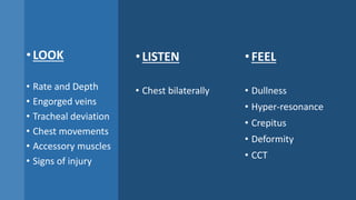 •LISTEN
• Chest bilaterally
•FEEL
• Dullness
• Hyper-resonance
• Crepitus
• Deformity
• CCT
•LOOK
• Rate and Depth
• Engorged veins
• Tracheal deviation
• Chest movements
• Accessory muscles
• Signs of injury
 