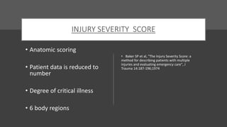INJURY SEVERITY SCORE
• Anatomic scoring
• Patient data is reduced to
number
• Degree of critical illness
• 6 body regions
• Baker SP et al, "The Injury Severity Score: a
method for describing patients with multiple
injuries and evaluating emergency care", J
Trauma 14:187-196;1974
 