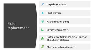 Fluid
replacement
Large bore cannula
Fluid warmer
Rapid infusion pump
Intraosseous access
Isotonic crystalloid solution 1 liter or
20ml/kg (in children)
‘’Permissive hypotension’’
 