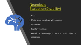 Neurologic
Evaluation(Disability)
• GCS
• Motor score correlates with outcome
• AVPU scale
• Pupillary reactions
• Consult a neurosurgeon once a brain injury is
recognized
 