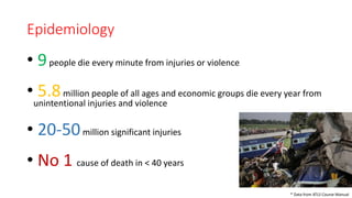 Epidemiology
• 9people die every minute from injuries or violence
• 5.8million people of all ages and economic groups die every year from
unintentional injuries and violence
• 20-50million significant injuries
• No 1 cause of death in < 40 years
* Data from ATLS Course Manual
 